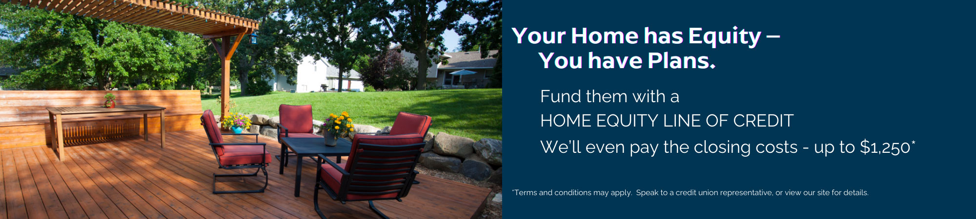 Fund your plans with a home equity line of credit.  We'll pay up to $1250 closing costs. Conditions apply.